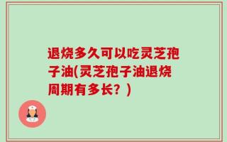 退烧多久可以吃灵芝孢子油(灵芝孢子油退烧周期有多长？)