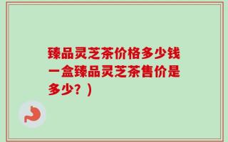 臻品灵芝茶价格多少钱一盒臻品灵芝茶售价是多少？)