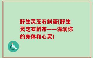 野生灵芝石斛茶(野生灵芝石斛茶——滋润你的身体和心灵)