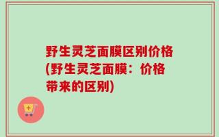野生灵芝面膜区别价格(野生灵芝面膜：价格带来的区别)