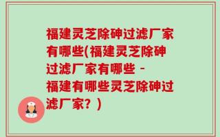 福建灵芝除砷过滤厂家有哪些(福建灵芝除砷过滤厂家有哪些 - 福建有哪些灵芝除砷过滤厂家？)