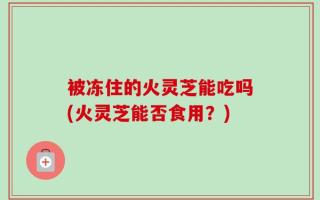 被冻住的火灵芝能吃吗(火灵芝能否食用？)