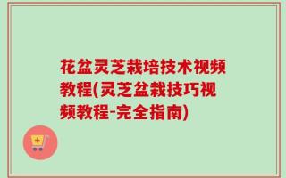 花盆灵芝栽培技术视频教程(灵芝盆栽技巧视频教程-完全指南)