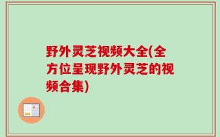 野外灵芝视频大全(全方位呈现野外灵芝的视频合集)