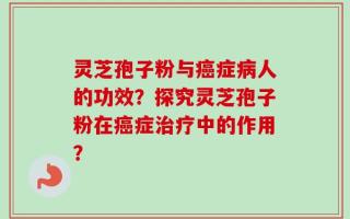 灵芝孢子粉与癌症病人的功效？探究灵芝孢子粉在癌症治疗中的作用？