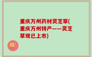 重庆万州药材灵芝草(重庆万州特产——灵芝草现已上市)