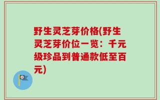 野生灵芝芽价格(野生灵芝芽价位一览：千元级珍品到普通款低至百元)