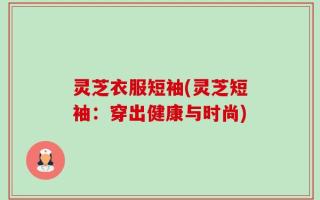 灵芝衣服短袖(灵芝短袖：穿出健康与时尚)
