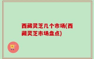 西藏灵芝几个市场(西藏灵芝市场盘点)