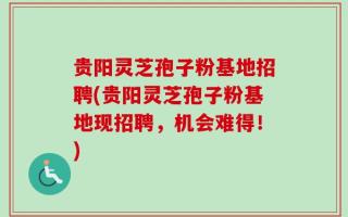 贵阳灵芝孢子粉基地招聘(贵阳灵芝孢子粉基地现招聘，机会难得！)