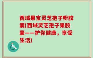 西域果宝灵芝孢子粉胶囊(西域灵芝孢子果胶囊——护你健康，享受生活)