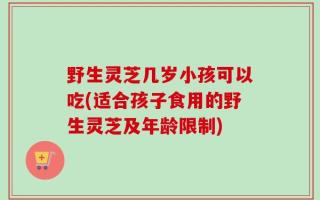 野生灵芝几岁小孩可以吃(适合孩子食用的野生灵芝及年龄限制)