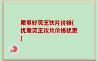 质量好灵芝饮片价格(优质灵芝饮片价格优惠)