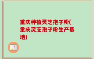 重庆种植灵芝孢子粉(重庆灵芝孢子粉生产基地)