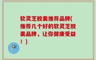 软灵芝胶囊推荐品牌(推荐几个好的软灵芝胶囊品牌，让你健康受益！)