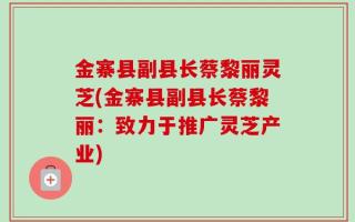 金寨县副县长蔡黎丽灵芝(金寨县副县长蔡黎丽：致力于推广灵芝产业)