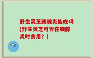 野生灵芝胰腺炎能吃吗(野生灵芝可否在胰腺炎时食用？)