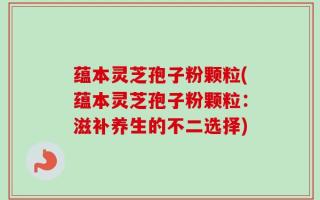 蕴本灵芝孢子粉颗粒(蕴本灵芝孢子粉颗粒：滋补养生的不二选择)
