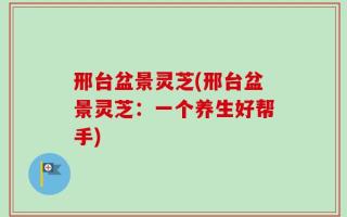 邢台盆景灵芝(邢台盆景灵芝：一个养生好帮手)
