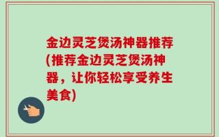 金边灵芝煲汤神器推荐(推荐金边灵芝煲汤神器，让你轻松享受养生美食)