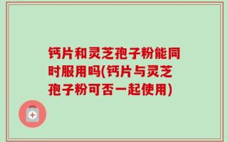 钙片和灵芝孢子粉能同时服用吗(钙片与灵芝孢子粉可否一起使用)