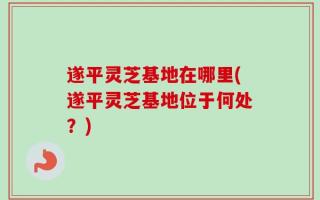 遂平灵芝基地在哪里(遂平灵芝基地位于何处？)