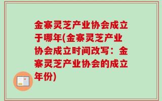 金寨灵芝产业协会成立于哪年(金寨灵芝产业协会成立时间改写：金寨灵芝产业协会的成立年份)