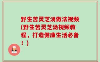 野生苦灵芝汤做法视频(野生苦灵芝汤视频教程，打造健康生活必备！)