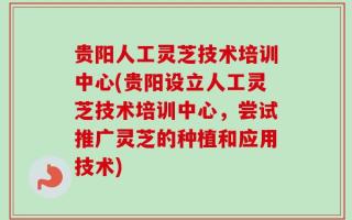 贵阳人工灵芝技术培训中心(贵阳设立人工灵芝技术培训中心，尝试推广灵芝的种植和应用技术)