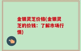 金银灵芝价格(金银灵芝的价钱：了解市场行情)