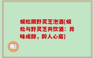 蜈蚣跟野灵芝泡酒(蜈蚣与野灵芝共饮酒：异味成醇，醉人心扉)