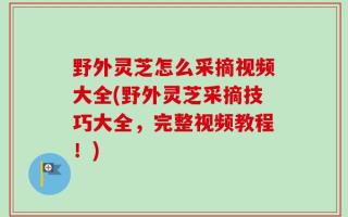 野外灵芝怎么采摘视频大全(野外灵芝采摘技巧大全，完整视频教程！)