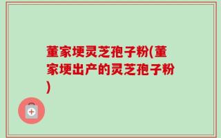 董家埂灵芝孢子粉(董家埂出产的灵芝孢子粉)