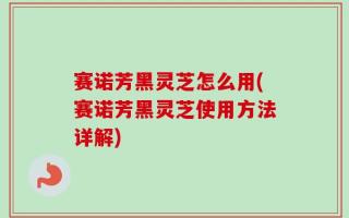 赛诺芳黑灵芝怎么用(赛诺芳黑灵芝使用方法详解)