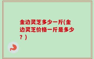 金边灵芝多少一斤(金边灵芝价格一斤是多少？)