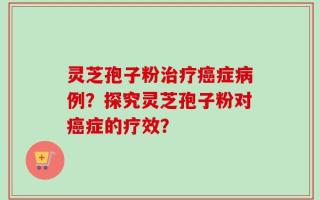 灵芝孢子粉治疗癌症病例？探究灵芝孢子粉对癌症的疗效？