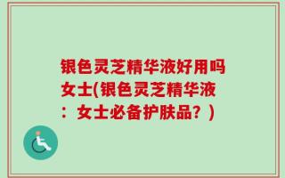 银色灵芝精华液好用吗女士(银色灵芝精华液：女士必备护肤品？)