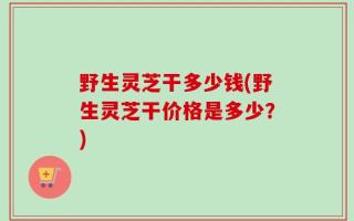 野生灵芝干多少钱(野生灵芝干价格是多少？)