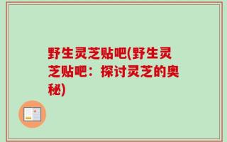 野生灵芝贴吧(野生灵芝贴吧：探讨灵芝的奥秘)