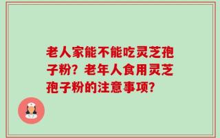 老人家能不能吃灵芝孢子粉？老年人食用灵芝孢子粉的注意事项？