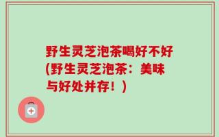 野生灵芝泡茶喝好不好(野生灵芝泡茶：美味与好处并存！)