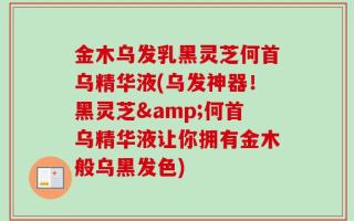 金木乌发乳黑灵芝何首乌精华液(乌发神器！黑灵芝&何首乌精华液让你拥有金木般乌黑发色)