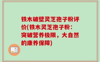 铁木破壁灵芝孢子粉评价(铁木灵芝孢子粉：突破营养极限，大自然的康养保障)