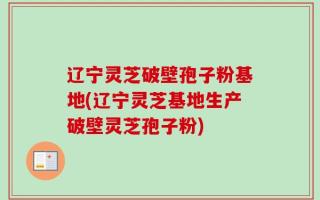 辽宁灵芝破壁孢子粉基地(辽宁灵芝基地生产破壁灵芝孢子粉)