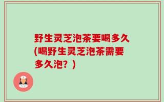 野生灵芝泡茶要喝多久(喝野生灵芝泡茶需要多久泡？)