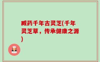 臧药千年古灵芝(千年灵芝草，传承健康之源)