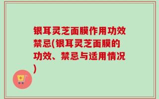 银耳灵芝面膜作用功效禁忌(银耳灵芝面膜的功效、禁忌与适用情况)