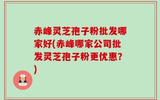 赤峰灵芝孢子粉批发哪家好(赤峰哪家公司批发灵芝孢子粉更优惠？)