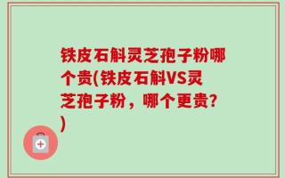 铁皮石斛灵芝孢子粉哪个贵(铁皮石斛VS灵芝孢子粉，哪个更贵？)