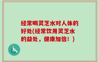 经常喝灵芝水对人体的好处(经常饮用灵芝水的益处，健康加倍！)